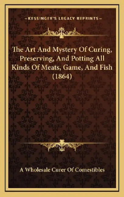 The Art And Mystery Of Curing, Preserving, And Potting All Kinds Of Meats, Game, And Fish (1864) by A. Wholesale Curer of Comestibles