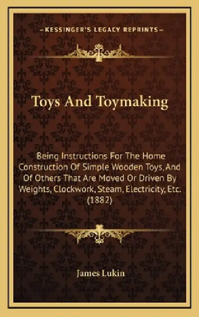 Toys And Toymaking: Being Instructions For The Home Construction Of Simple Wooden Toys, And Of Others That Are Moved Or Driven By Weights, by James Lukin