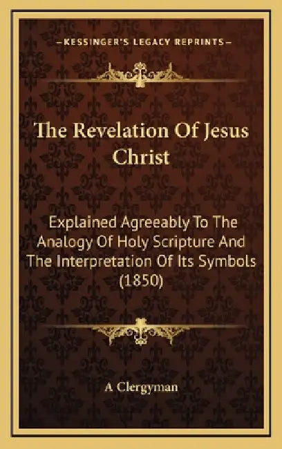 The Revelation Of Jesus Christ: Explained Agreeably To The Analogy Of Holy Scripture And The Interpretation Of Its Symbols (1850) by A. Clergyman