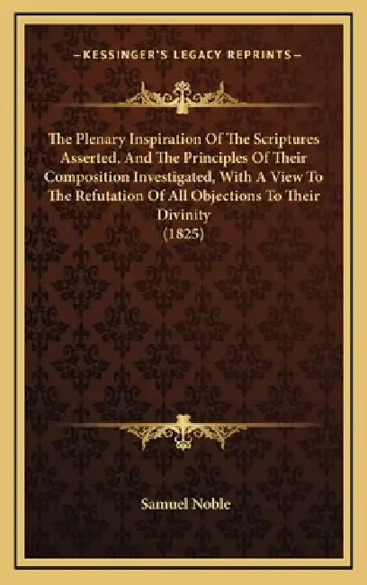 The Plenary Inspiration Of The Scriptures Asserted, And The Principles Of Their Composition Investigated, With A View To The Refutation Of All Objecti by Samuel Noble