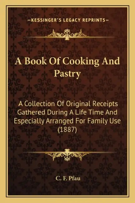 A Book Of Cooking And Pastry: A Collection Of Original Receipts Gathered During A Life Time And Especially Arranged For Family Use (1887) by C. F. Pfau