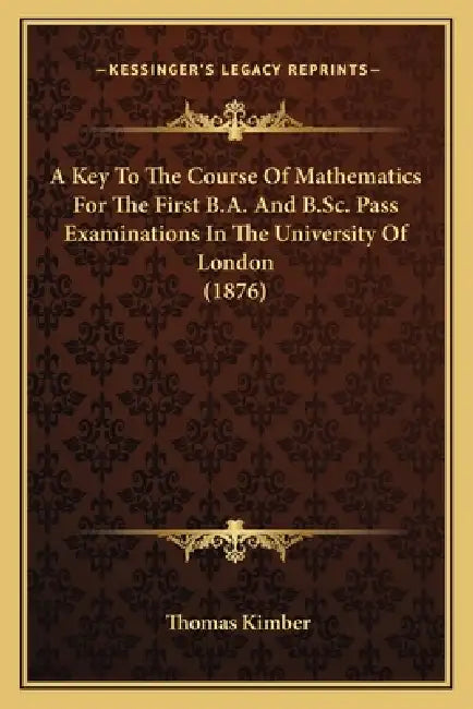 A Key To The Course Of Mathematics For The First B.A. And B.Sc. Pass Examinations In The University Of London (1876) by Thomas Kimber