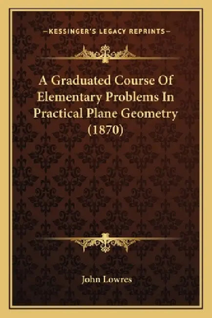 A Graduated Course Of Elementary Problems In Practical Plane Geometry (1870) by John Lowres