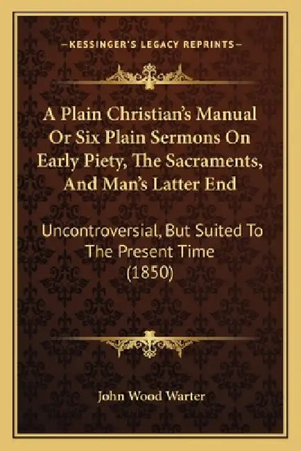 A Plain Christian's Manual Or Six Plain Sermons On Early Piety, The Sacraments, And Man's Latter End: Uncontroversial, But Suited To The Present Time by John Wood Warter