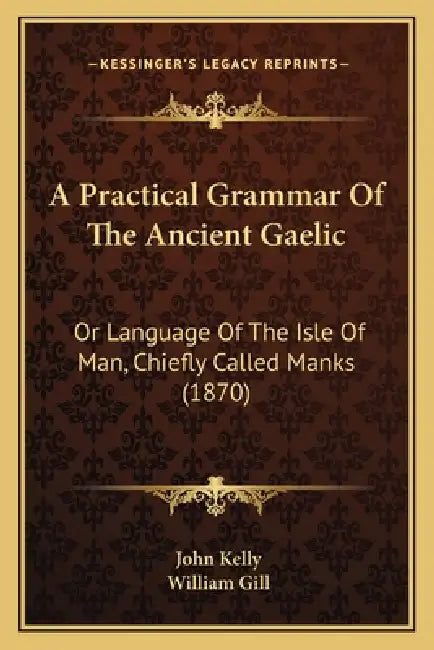 A Practical Grammar Of The Ancient Gaelic: Or Language Of The Isle Of Man, Chiefly Called Manks (1870) by John Kelly, William Gill