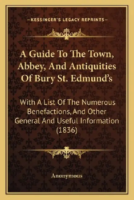 A Guide To The Town, Abbey, And Antiquities Of Bury St. Edmund's: With A List Of The Numerous Benefactions, And Other General And Useful Information ( by Anonymous