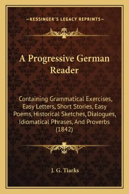 A Progressive German Reader: Containing Grammatical Exercises, Easy Letters, Short Stories, Easy Poems, Historical Sketches, Dialogues, Idiomatical by J. G. Tiarks