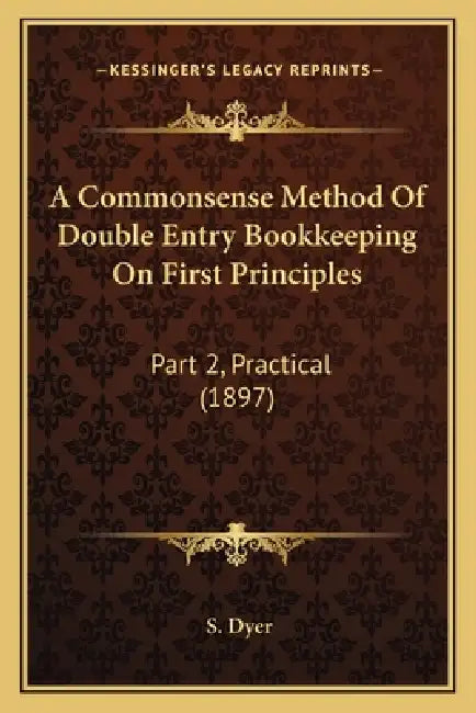 A Commonsense Method Of Double Entry Bookkeeping On First Principles: Part 2, Practical (1897) by S. Dyer