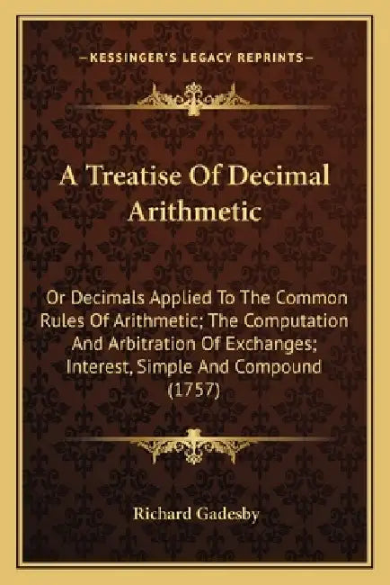 A Treatise Of Decimal Arithmetic: Or Decimals Applied To The Common Rules Of Arithmetic; The Computation And Arbitration Of Exchanges; Interest, Simpl by Richard Gadesby