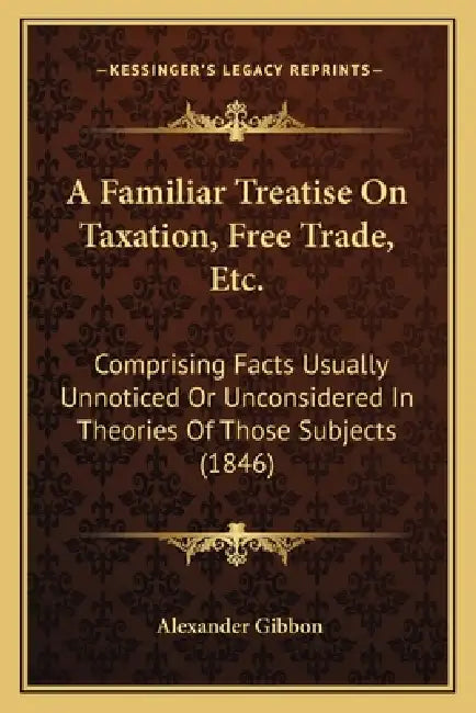 A Familiar Treatise On Taxation, Free Trade, Etc.: Comprising Facts Usually Unnoticed Or Unconsidered In Theories Of Those Subjects (1846) by Alexander Gibbon