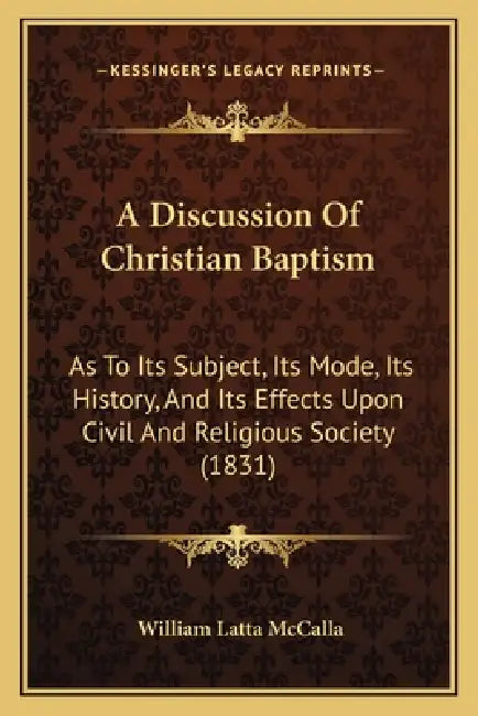 A Discussion Of Christian Baptism: As To Its Subject, Its Mode, Its History, And Its Effects Upon Civil And Religious Society (1831) by William Latta McCalla