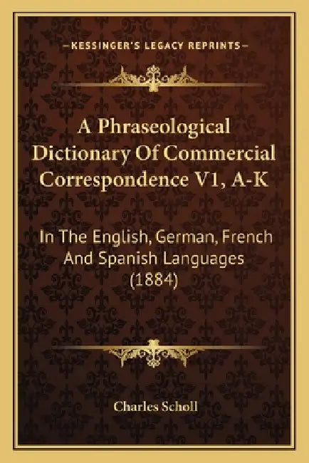 A Phraseological Dictionary Of Commercial Correspondence V1, A-K: In The English, German, French And Spanish Languages (1884) by Charles Scholl