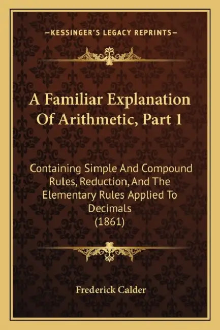 A Familiar Explanation Of Arithmetic, Part 1: Containing Simple And Compound Rules, Reduction, And The Elementary Rules Applied To Decimals (1861) by Frederick Calder