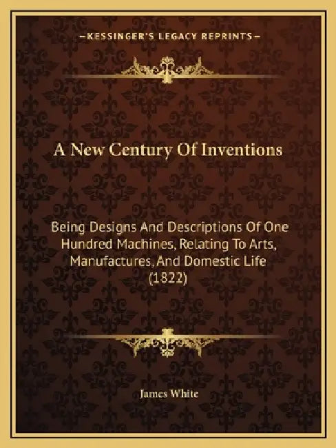 A New Century Of Inventions: Being Designs And Descriptions Of One Hundred Machines, Relating To Arts, Manufactures, And Domestic Life (1822) by James White