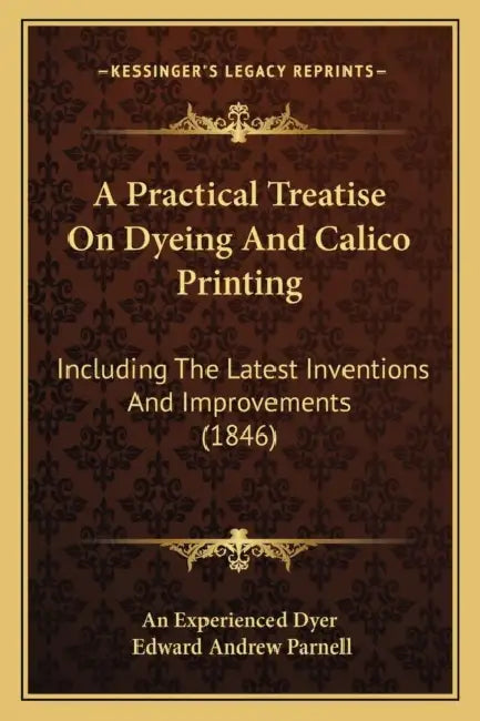A Practical Treatise On Dyeing And Calico Printing: Including The Latest Inventions And Improvements (1846) by An Experienced Dyer, Edward Andrew Parnell