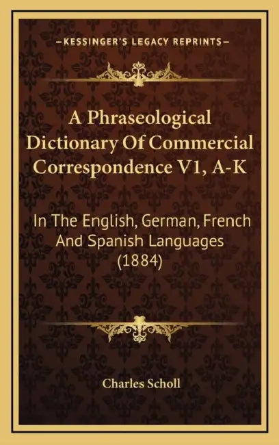 A Phraseological Dictionary Of Commercial Correspondence V1, A-K: In The English, German, French And Spanish Languages (1884) by Charles Scholl