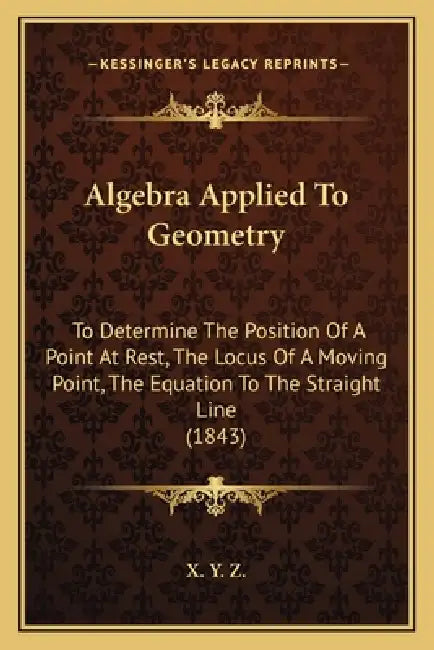 Algebra Applied To Geometry: To Determine The Position Of A Point At Rest, The Locus Of A Moving Point, The Equation To The Straight Line (1843) by X Y Z