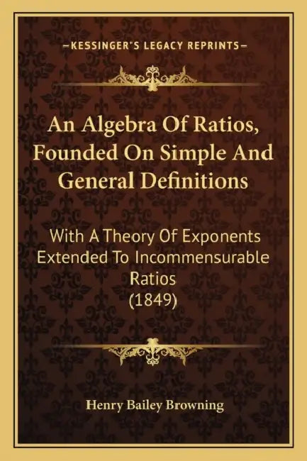An Algebra Of Ratios, Founded On Simple And General Definitions: With A Theory Of Exponents Extended To Incommensurable Ratios (1849) by Henry Bailey Browning