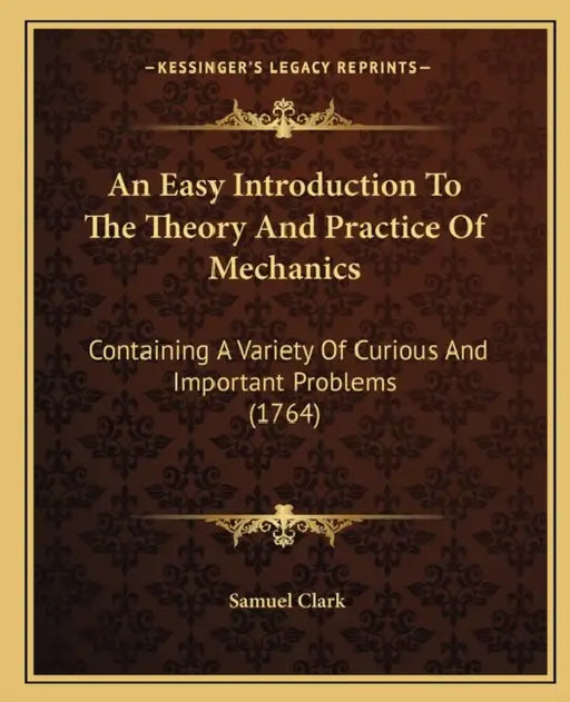 An Easy Introduction To The Theory And Practice Of Mechanics: Containing A Variety Of Curious And Important Problems (1764) by Samuel Clark