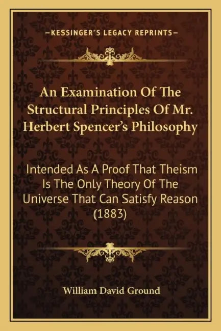 An Examination Of The Structural Principles Of Mr. Herbert Spencer's Philosophy: Intended As A Proof That Theism Is The Only Theory Of The Universe Th by William David Ground