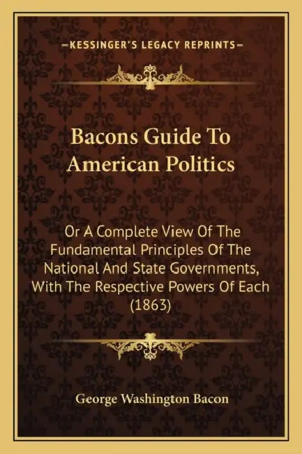 Bacons Guide To American Politics: Or A Complete View Of The Fundamental Principles Of The National And State Governments, With The Respective Powers by George Washington Bacon