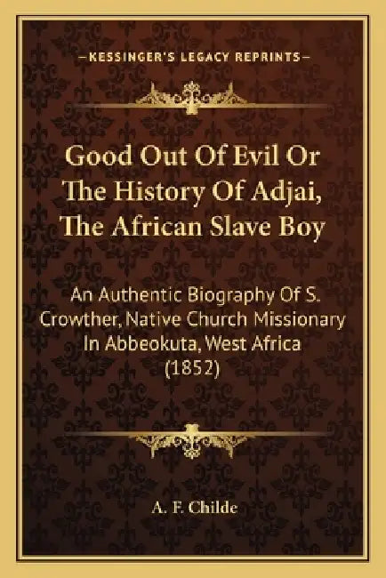 Good Out Of Evil Or The History Of Adjai, The African Slave Boy: An Authentic Biography Of S. Crowther, Native Church Missionary In Abbeokuta, West Af by A. F. Childe