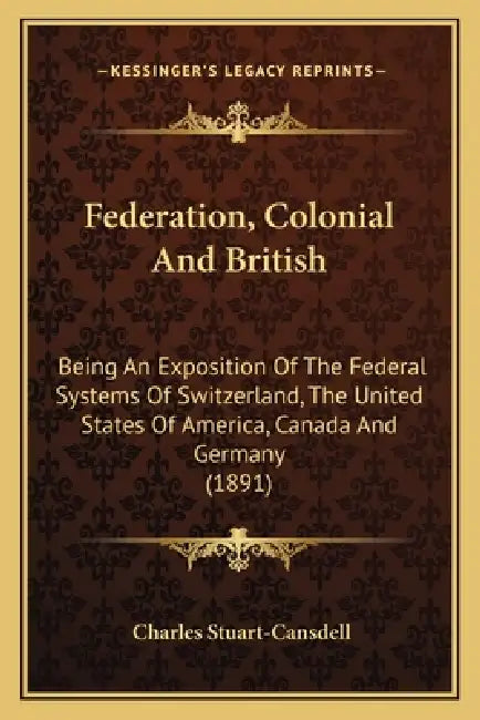 Federation, Colonial And British: Being An Exposition Of The Federal Systems Of Switzerland, The United States Of America, Canada And Germany (1891) by Charles Stuart-Cansdell