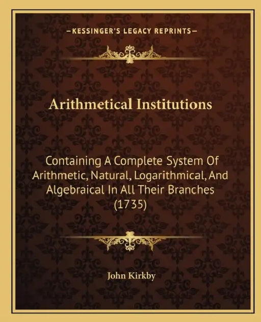 Arithmetical Institutions: Containing A Complete System Of Arithmetic, Natural, Logarithmical, And Algebraical In All Their Branches (1735) by John Kirkby