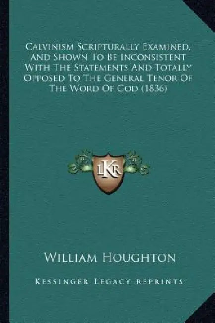 Calvinism Scripturally Examined, And Shown To Be Inconsistent With The Statements And Totally Opposed To The General Tenor Of The Word Of God (1836) by William Houghton