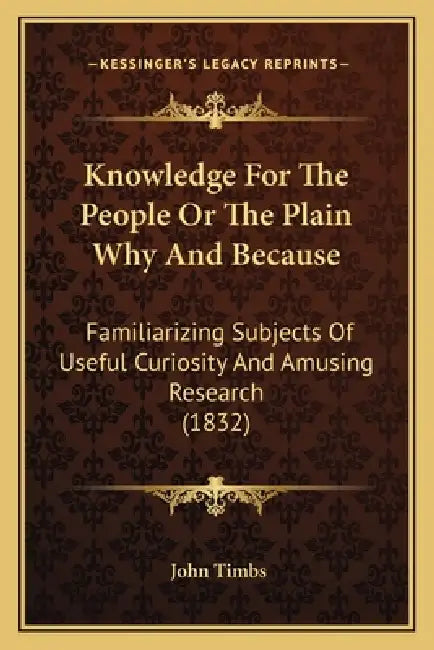 Knowledge For The People Or The Plain Why And Because: Familiarizing Subjects Of Useful Curiosity And Amusing Research (1832) by John Timbs