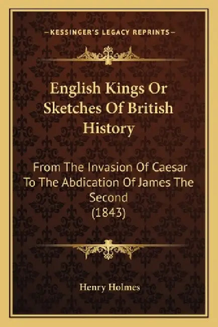 English Kings Or Sketches Of British History: From The Invasion Of Caesar To The Abdication Of James The Second (1843) by Henry Holmes