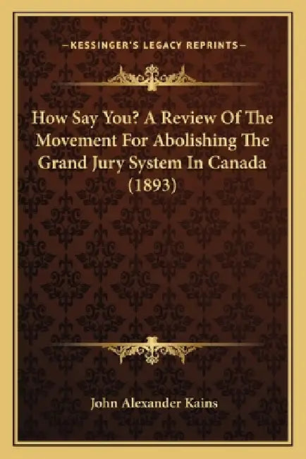 How Say You? A Review Of The Movement For Abolishing The Grand Jury System In Canada (1893) by John Alexander Kains