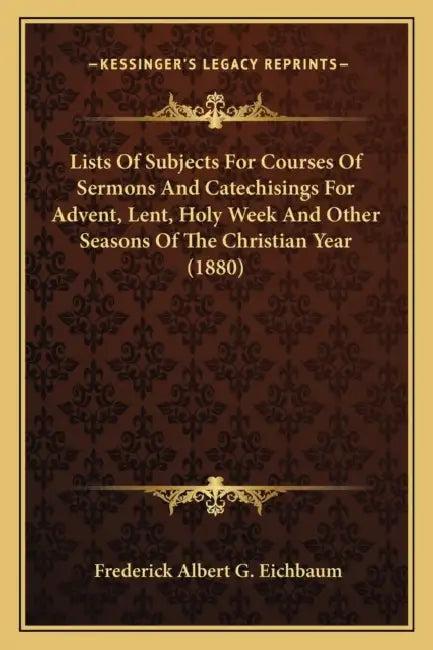 Lists Of Subjects For Courses Of Sermons And Catechisings For Advent, Lent, Holy Week And Other Seasons Of The Christian Year (1880) by Frederick Albert G. Eichbaum