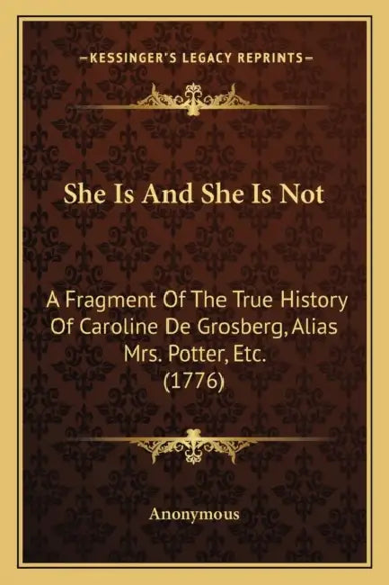 She Is And She Is Not: A Fragment Of The True History Of Caroline De Grosberg, Alias Mrs. Potter, Etc. (1776) by Anonymous