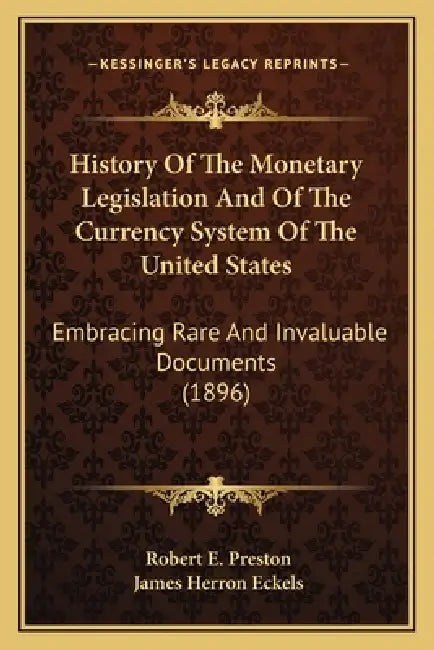 History Of The Monetary Legislation And Of The Currency System Of The United States: Embracing Rare And Invaluable Documents (1896) by Robert E. Preston, James Herron Eckels