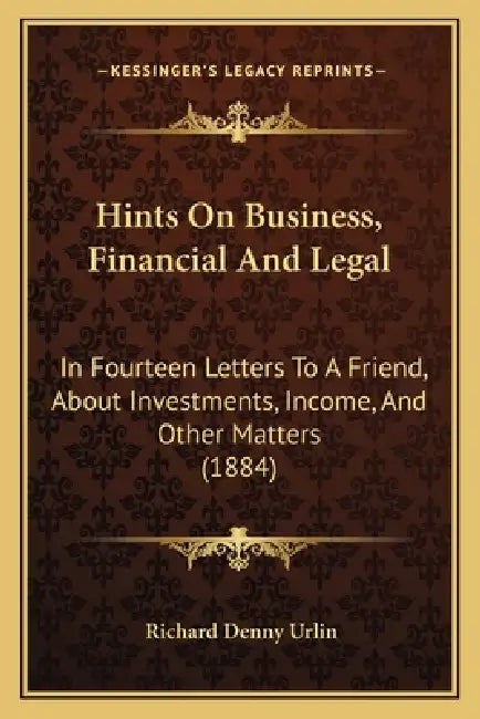 Hints On Business, Financial And Legal: In Fourteen Letters To A Friend, About Investments, Income, And Other Matters (1884) by Richard Denny Urlin