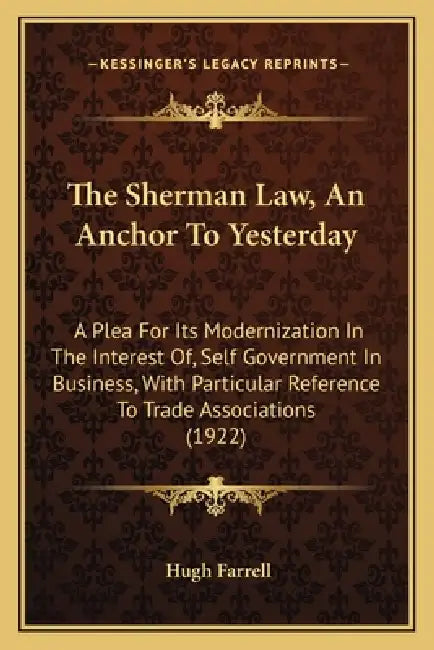 The Sherman Law, An Anchor To Yesterday: A Plea For Its Modernization In The Interest Of, Self Government In Business, With Particular Reference To Tr by Hugh Farrell