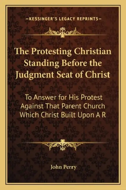 The Protesting Christian Standing Before the Judgment Seat of Christ: To Answer for His Protest Against That Parent Church Which Christ Built Upon A R by John Perry