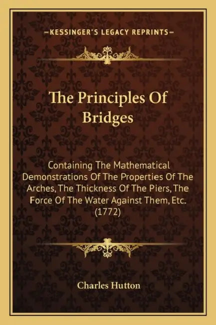The Principles Of Bridges: Containing The Mathematical Demonstrations Of The Properties Of The Arches, The Thickness Of The Piers, The Force Of T by Charles Hutton