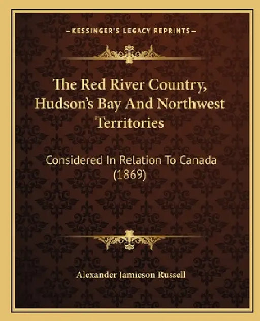 The Red River Country, Hudson's Bay And Northwest Territories: Considered In Relation To Canada (1869) by Alexander Jamieson Russell