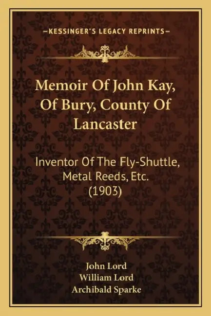 Memoir Of John Kay, Of Bury, County Of Lancaster: Inventor Of The Fly-Shuttle, Metal Reeds, Etc. (1903) by John Lord, William Lord, Archibald Sparke