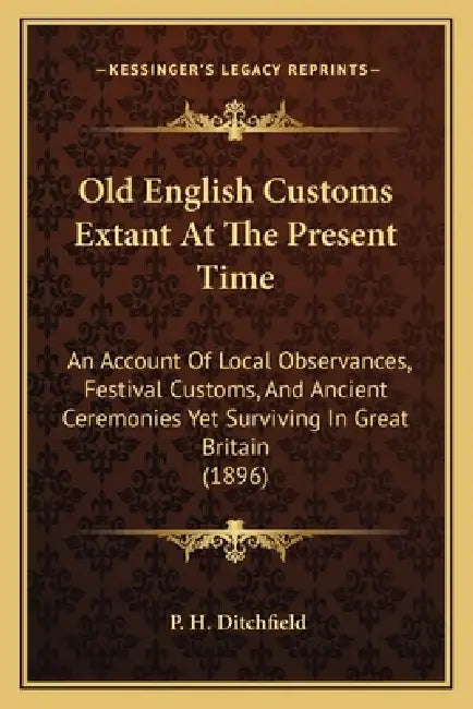 Old English Customs Extant At The Present Time: An Account Of Local Observances, Festival Customs, And Ancient Ceremonies Yet Surviving In Great Brita by P. H. Ditchfield