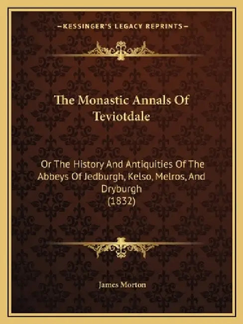 The Monastic Annals Of Teviotdale: Or The History And Antiquities Of The Abbeys Of Jedburgh, Kelso, Melros, And Dryburgh (1832) by James Morton