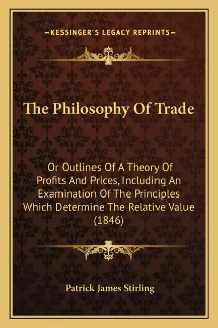 The Philosophy Of Trade: Or Outlines Of A Theory Of Profits And Prices, Including An Examination Of The Principles Which Determine The Relative Value by Patrick James Stirling