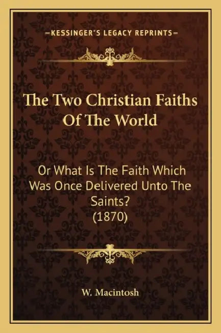 The Two Christian Faiths Of The World: Or What Is The Faith Which Was Once Delivered Unto The Saints? (1870) by W. Macintosh