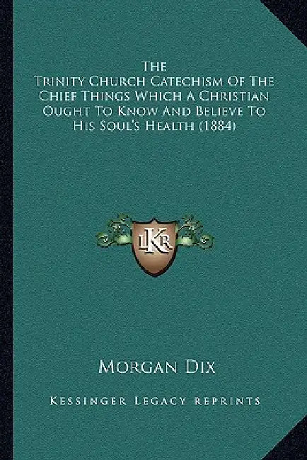 The Trinity Church Catechism Of The Chief Things Which A Christian Ought To Know And Believe To His Soul's Health (1884) by Morgan Dix
