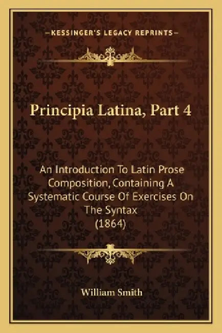 Principia Latina, Part 4: An Introduction To Latin Prose Composition, Containing A Systematic Course Of Exercises On The Syntax (1864) by William Smith