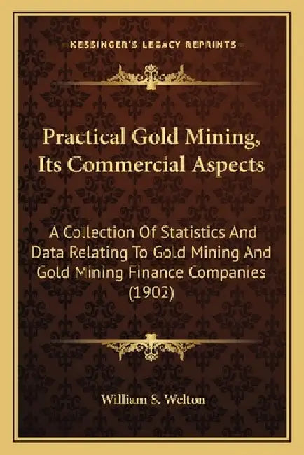 Practical Gold Mining, Its Commercial Aspects: A Collection Of Statistics And Data Relating To Gold Mining And Gold Mining Finance Companies (1902) by William S. Welton