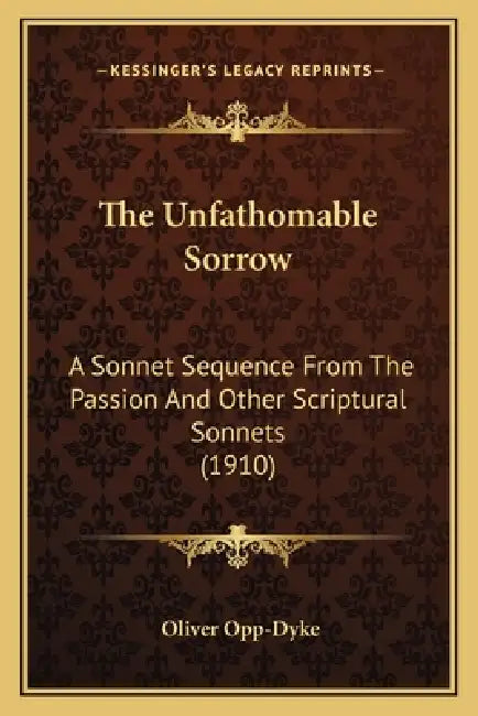 The Unfathomable Sorrow: A Sonnet Sequence From The Passion And Other Scriptural Sonnets (1910) by Oliver Opp-Dyke