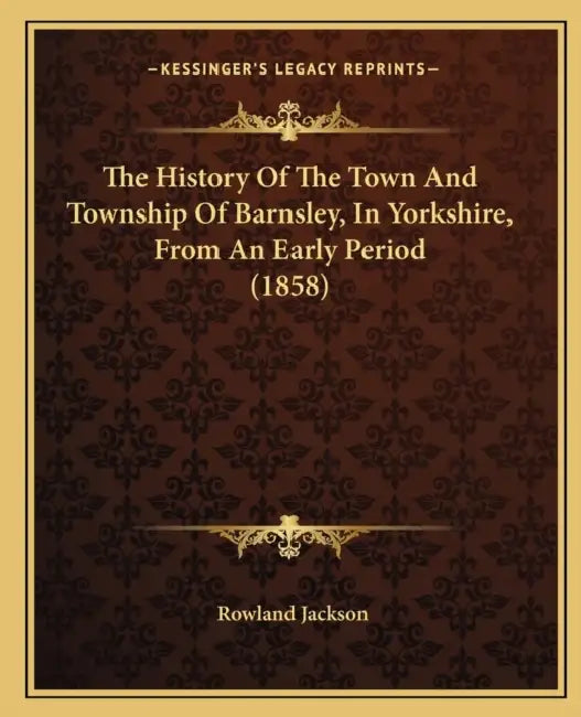The History Of The Town And Township Of Barnsley, In Yorkshire, From An Early Period (1858) by Rowland Jackson